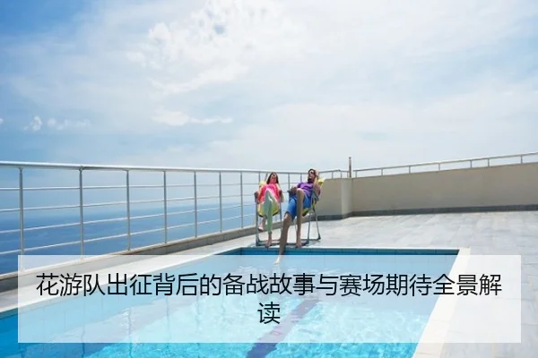 花游队出征背后的备战故事与赛场期待全景解读