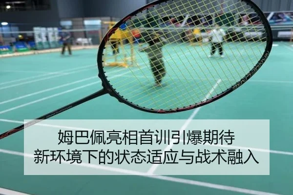 姆巴佩亮相首训引爆期待 新环境下的状态适应与战术融入
