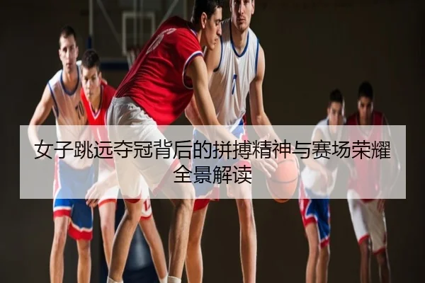 女子跳远夺冠背后的拼搏精神与赛场荣耀全景解读