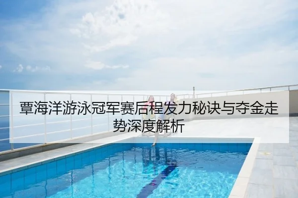 覃海洋游泳冠军赛后程发力秘诀与夺金走势深度解析