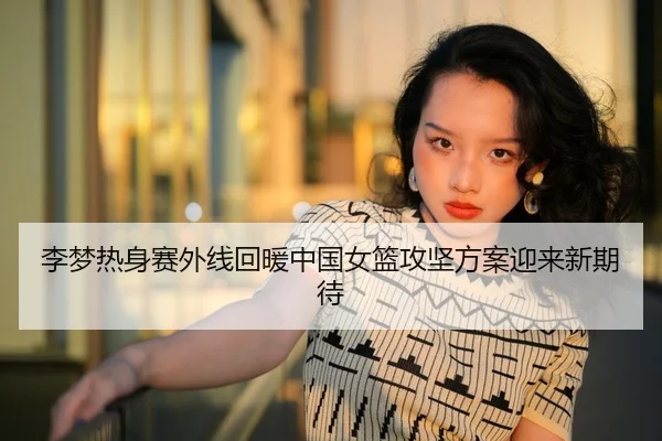 李梦热身赛外线回暖中国女篮攻坚方案迎来新期待