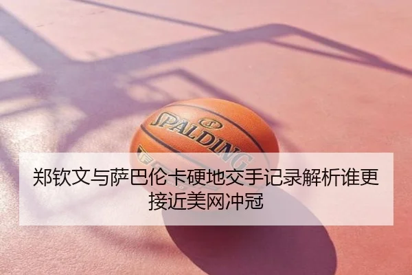 郑钦文与萨巴伦卡硬地交手记录解析谁更接近美网冲冠