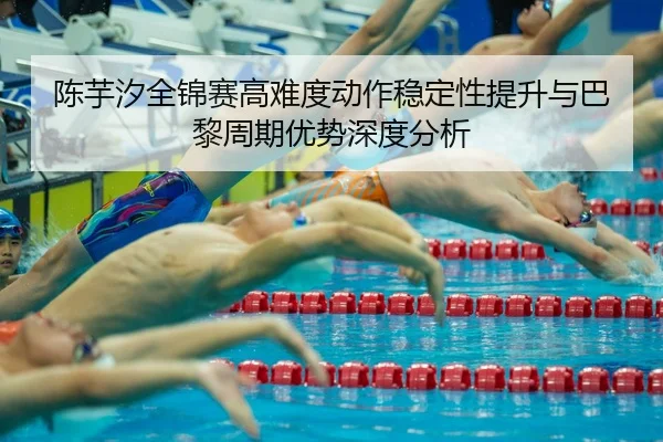 陈芋汐全锦赛高难度动作稳定性提升与巴黎周期优势深度分析