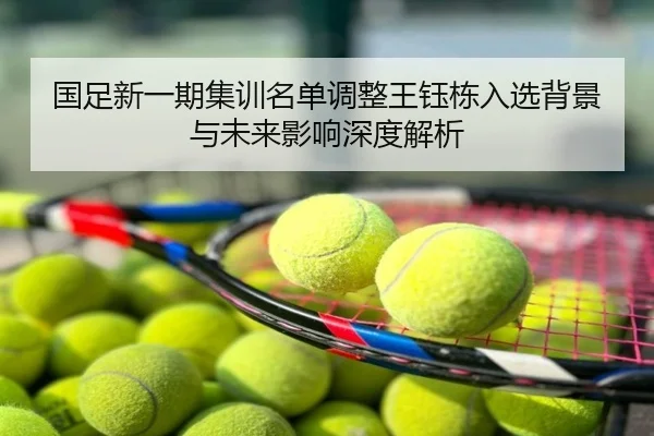 国足新一期集训名单调整王钰栋入选背景与未来影响深度解析