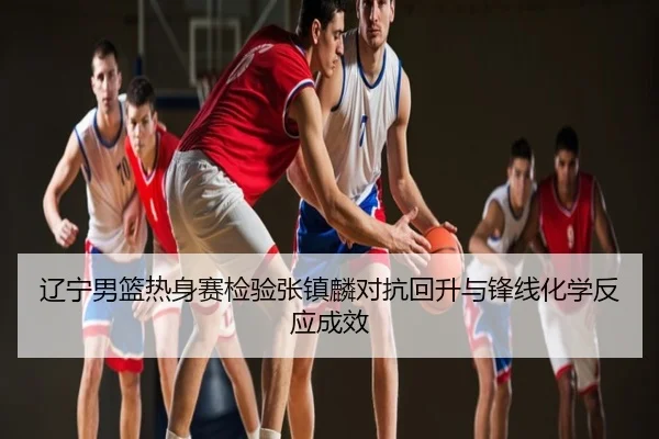 辽宁男篮热身赛检验张镇麟对抗回升与锋线化学反应成效
