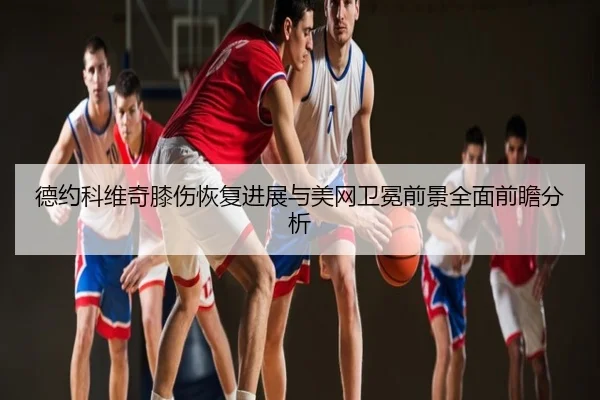 德约科维奇膝伤恢复进展与美网卫冕前景全面前瞻分析