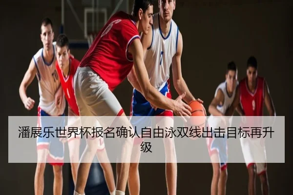潘展乐世界杯报名确认自由泳双线出击目标再升级