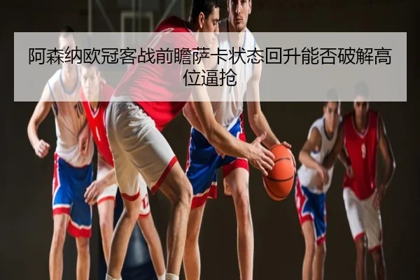 阿森纳欧冠客战前瞻萨卡状态回升能否破解高位逼抢