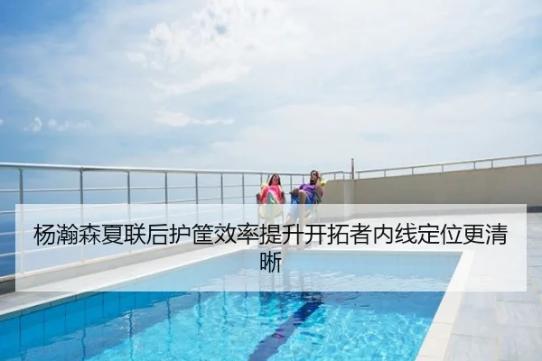 杨瀚森夏联后护筐效率提升开拓者内线定位更清晰